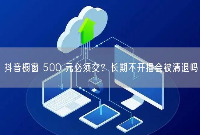 抖音橱窗 500 元必须交?长期不开播会