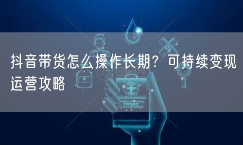 抖音带货怎么操作长期？可持续变现运营攻略