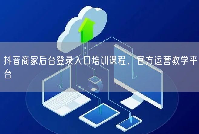 抖音商家后台登录入口培训课程，官方运营教