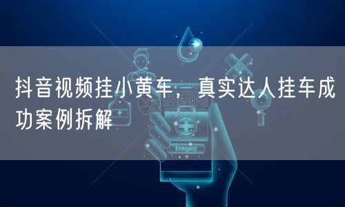 抖音视频挂小黄车，真实达人挂车成功案例拆