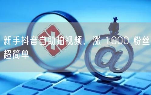 新手抖音自助拍视频，涨 1000 粉丝超