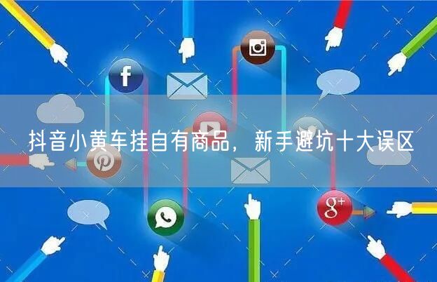 抖音小黄车挂自有商品，新手避坑十大误区