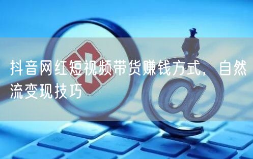 抖音网红短视频带货赚钱方式，自然流变现技