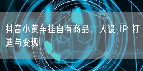 抖音小黄车挂自有商品，人设 IP 打造与
