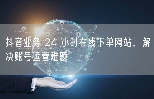 抖音业务 24 小时在线下单网站，解决账