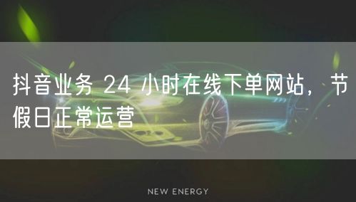 抖音业务 24 小时在线下单网站，节假日
