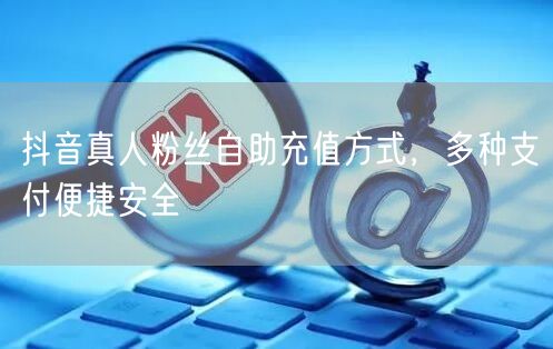 抖音真人粉丝自助充值方式，多种支付便捷安