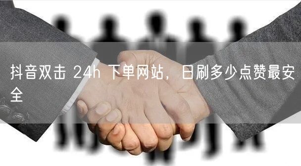 抖音双击 24h 下单网站，日刷多少点赞