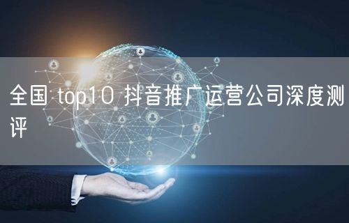 全国 top10 抖音推广运营公司深度测