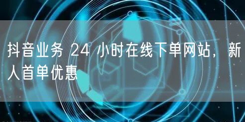 抖音业务 24 小时在线下单网站，新人首