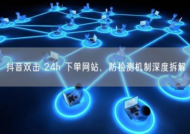抖音双击 24h 下单网站，防检测机制深