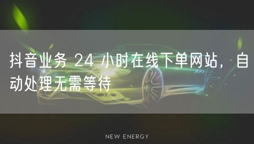 抖音业务 24 小时在线下单网站，自动处