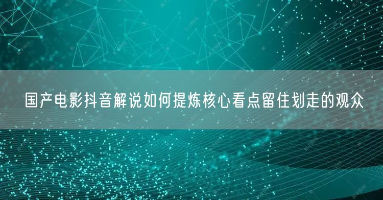国产电影抖音解说如何提炼核心看点留住划走