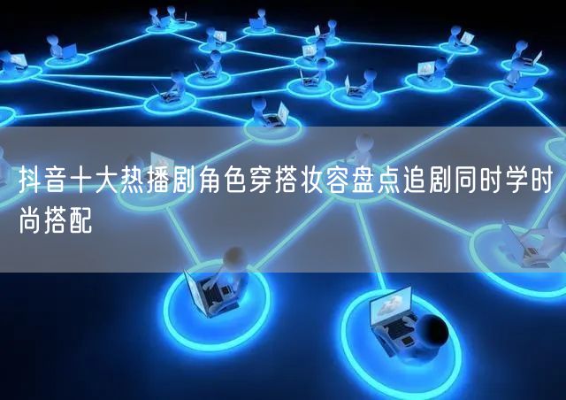 抖音十大热播剧角色穿搭妆容盘点追剧同时学