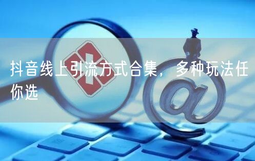 抖音线上引流方式合集，多种玩法任你选