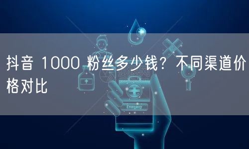 抖音 1000 粉丝多少钱？不同渠道价格
