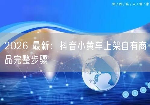 2026 最新：抖音小黄车上架自有商品完