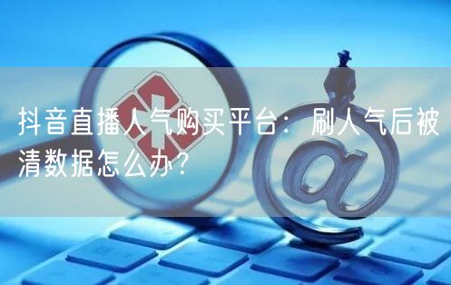 抖音直播人气购买平台：刷人气后被清数据怎