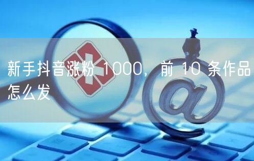 新手抖音涨粉 1000，前 10 条作品
