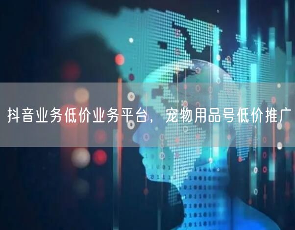 抖音业务低价业务平台，宠物用品号低价推广