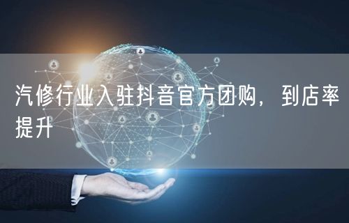 汽修行业入驻抖音官方团购，到店率提升