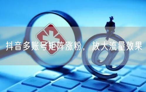 抖音多账号矩阵涨粉，放大流量效果