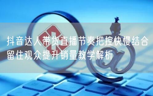 抖音达人带货直播节奏把控快慢结合留住观众