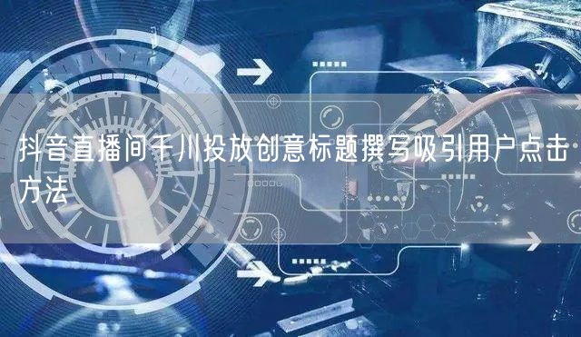 抖音直播间千川投放创意标题撰写吸引用户点