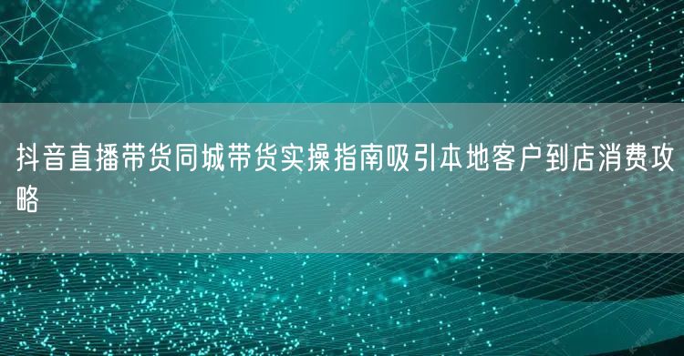 抖音直播带货同城带货实操指南吸引本地客户