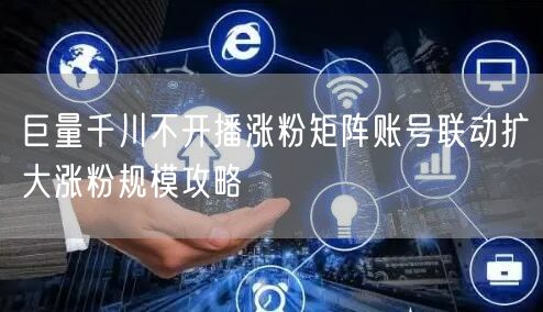 巨量千川不开播涨粉矩阵账号联动扩大涨粉规