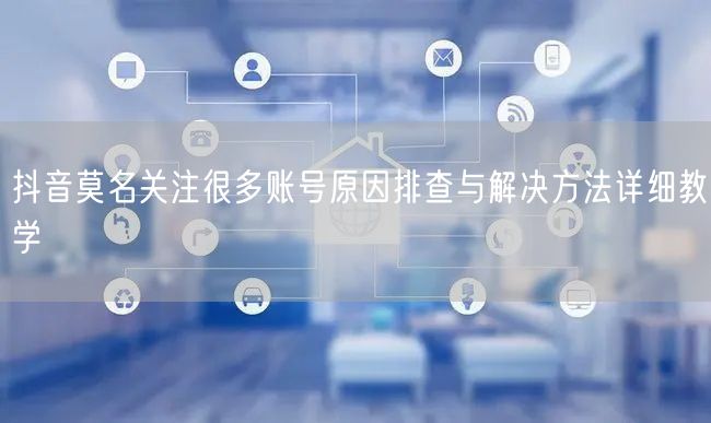 抖音莫名关注很多账号原因排查与解决方法详