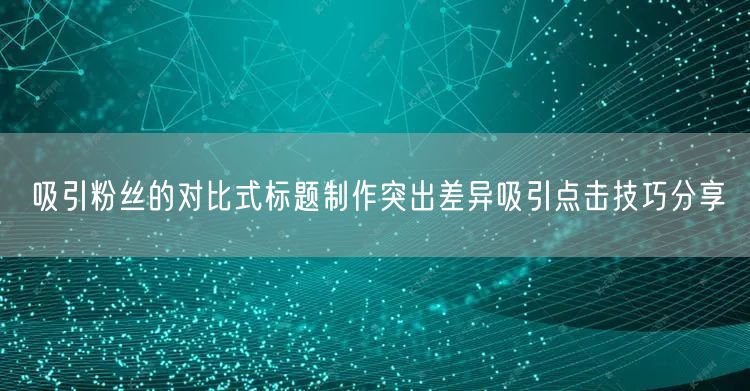吸引粉丝的对比式标题制作突出差异吸引点击