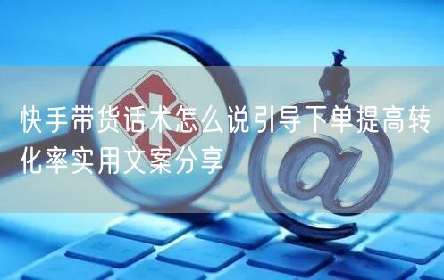快手带货话术怎么说引导下单提高转化率实用