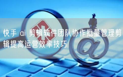 快手 ai 剪辑软件团队协作批量管理剪辑