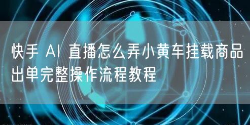快手 AI 直播怎么弄小黄车挂载商品出单