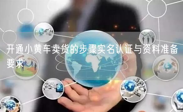 开通小黄车卖货的步骤实名认证与资料准备要