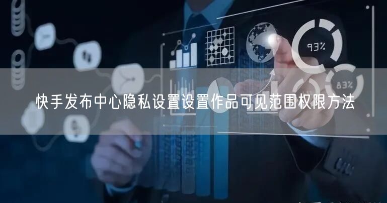 快手发布中心隐私设置设置作品可见范围权限