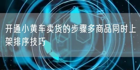 开通小黄车卖货的步骤多商品同时上架排序技