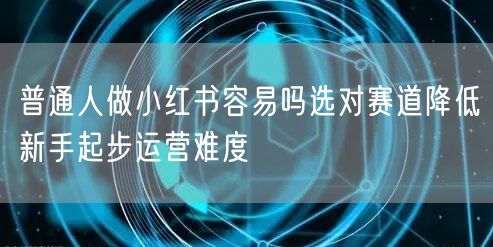 普通人做小红书容易吗选对赛道降低新手起步