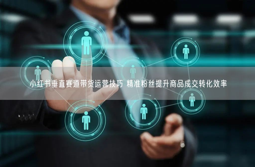 小红书垂直赛道带货运营技巧 精准粉丝提升