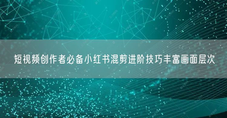 短视频创作者必备小红书混剪进阶技巧丰富画