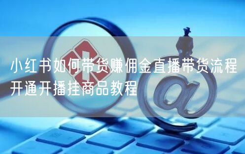 小红书如何带货赚佣金直播带货流程开通开播