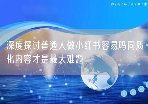 深度探讨普通人做小红书容易吗同质化内容才
