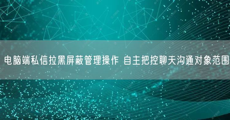 电脑端私信拉黑屏蔽管理操作 自主把控聊天