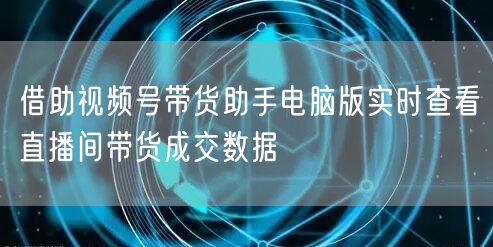 借助视频号带货助手电脑版实时查看直播间带