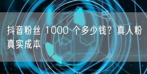 抖音粉丝 1000 个多少钱?真人粉真实