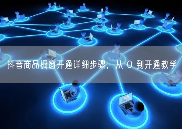 抖音商品橱窗开通详细步骤,从 0 到开通