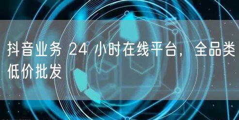 抖音业务 24 小时在线平台，全品类低价