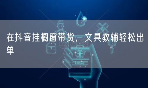 在抖音挂橱窗带货,文具教辅轻松出单