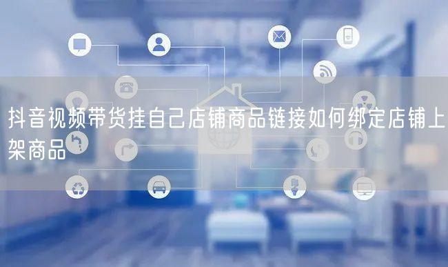 抖音视频带货挂自己店铺商品链接如何绑定店铺上架商品